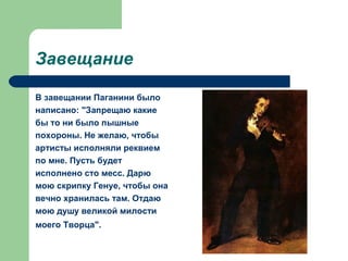 Завещание
В завещании Паганини было
написано: "Запрещаю какие
бы то ни было пышные
похороны. Не желаю, чтобы
артисты исполняли реквием
по мне. Пусть будет
исполнено сто месс. Дарю
мою скрипку Генуе, чтобы она
вечно хранилась там. Отдаю
мою душу великой милости
моего Творца".
 