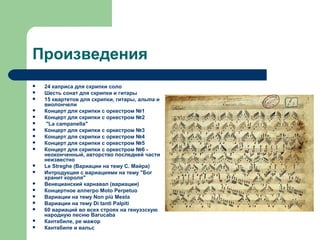 Произведения
 24 каприса для скрипки соло
 Шесть сонат для скрипки и гитары
 15 квартетов для скрипки, гитары, альта и
виолончели
 Концерт для скрипки с оркестром №1
 Концерт для скрипки с оркестром №2
 "La campanella"
 Концерт для скрипки с оркестром №3
 Концерт для скрипки с оркестром №4
 Концерт для скрипки с оркестром №5
 Концерт для скрипки с оркестром №6 -
неоконченный, авторство последней части
неизвестно
 Le Streghe (Вариации на тему С. Майра)
 Интродукция с вариациями на тему "Бог
хранит короля"
 Венецианский карнавал (вариации)
 Концертное аллегро Moto Perpetuo
 Вариации на тему Non più Mesta
 Вариации на тему Di tanti Palpiti
 60 вариаций во всех строях на генуэзскую
народную песню Barucaba
 Кантабиле, ре мажор
 Кантабиле и вальс
 