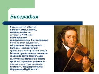 Биография
После занятий с Костой
Паганини смог, наконец,
впервые выйти на
эстраду. В 1794 году
начинается его
концертная жизнь. С его помощью
Никколо смог продолжить
образование. Новый учитель
Паганини - виолончелист,
прекрасный полифонист Гаспаро
Гиретти, привил юноше отличную
композиторскую технику. Два
выступления Паганини в Парме
прошли с огромным успехом, и
молодого виртуоза пожелали
послушать при дворе герцога
Фердинанда Бурбонского.
 