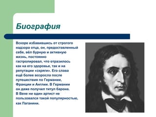 Биография
Вскоре избавившись от строгого
надзора отца, он, предоставленный
себе, вёл бурную и активную
жизнь, постоянно
гастролировал, что отразилось
как на его здоровье, так и на
репутации «скряги». Его слава
ещё более возросла после
путешествия по Германии,
Франции и Англии. В Германии
он даже получил титул барона.
В Вене ни один артист не
пользовался такой популярностью,
как Паганини.
 