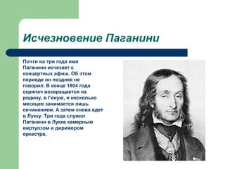Исчезновение Паганини
Почти на три года имя
Паганини исчезает с
концертных афиш. Об этом
периоде он позднее не
говорил. В конце 1804 года
скрипач возвращается на
родину, в Геную, и несколько
месяцев занимается лишь
сочинением. А затем снова едет
в Лукку. Три года служил
Паганини в Лукке камерным
виртуозом и дирижером
оркестра.
 