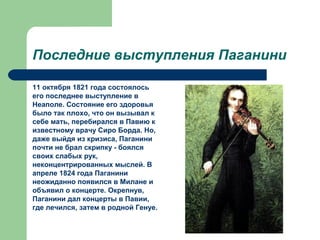 Последние выступления Паганини
11 октября 1821 года состоялось
его последнее выступление в
Неаполе. Состояние его здоровья
было так плохо, что он вызывал к
себе мать, перебирался в Павию к
известному врачу Сиро Борда. Но,
даже выйдя из кризиса, Паганини
почти не брал скрипку - боялся
своих слабых рук,
неконцентрированных мыслей. В
апреле 1824 года Паганини
неожиданно появился в Милане и
объявил о концерте. Окрепнув,
Паганини дал концерты в Павии,
где лечился, затем в родной Генуе.
 