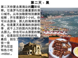第二天第二天 -- 黑黑
海海第二天你要去黑海边的康斯坦
察。它是罗马尼亚最重要的港
口城市。从布加勒斯特到康斯
坦察，开车需要四个小时。你
可以去游泳，那儿的海滩很漂
亮。但是夏天是黑海的旅游旺
季，成千上万的国内外游客会
去那儿。你也可以去那里的赌
场，但是别花完你所有的钱。
最后，别忘了
尝一尝
罗马尼亚
特色小吃
-mititei 。
 