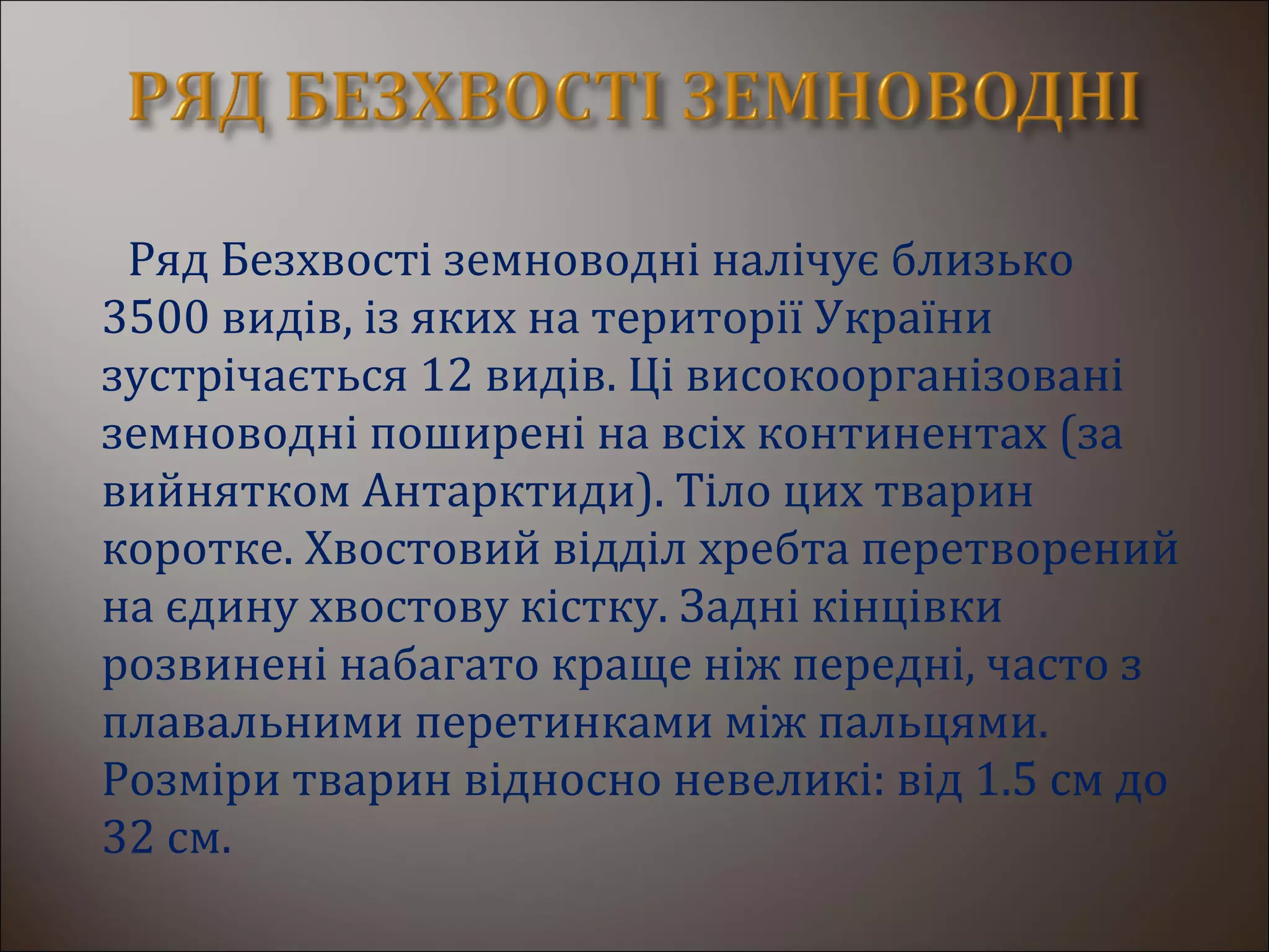 Ряд Безхвості земноводні налічує близько
3500 видів, із яких на території України
зустрічається 12 видів. Ці високоорганізовані
земноводні поширені на всіх континентах (за
вийнятком Антарктиди). Тіло цих тварин
коротке. Хвостовий відділ хребта перетворений
на єдину хвостову кістку. Задні кінцівки
розвинені набагато краще ніж передні, часто з
плавальними перетинками між пальцями.
Розміри тварин відносно невеликі: від 1.5 см до
32 см.
 