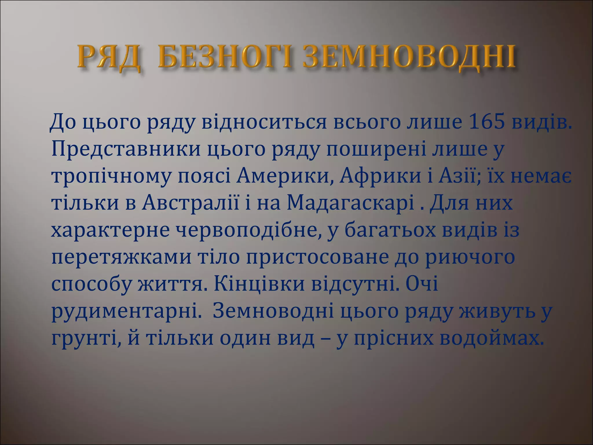 До цього ряду відноситься всього лише 165 видів.
Представники цього ряду поширені лише у
тропічному поясі Америки, Африки і Азії; їх немає
тільки в Австралії і на Мадагаскарі . Для них
характерне червоподібне, у багатьох видів із
перетяжками тіло пристосоване до риючого
способу життя. Кінцівки відсутні. Очі
рудиментарні. Земноводні цього ряду живуть у
грунті, й тільки один вид – у прісних водоймах.
 