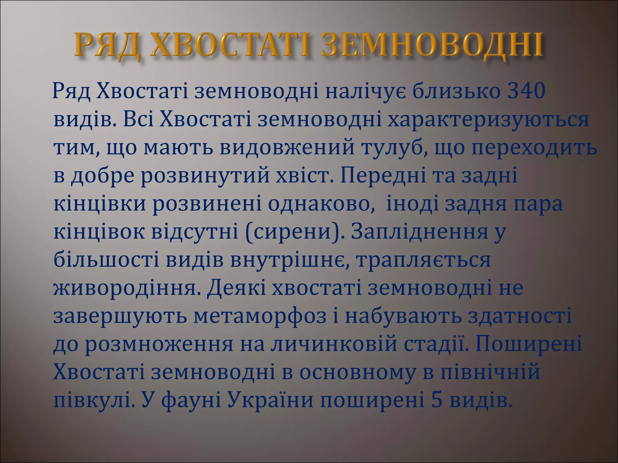 Ряд Хвостаті земноводні налічує близько 340
видів. Всі Хвостаті земноводні характеризуються
тим, що мають видовжений тулуб, що переходить
в добре розвинутий хвіст. Передні та задні
кінцівки розвинені однаково, іноді задня пара
кінцівок відсутні (сирени). Запліднення у
більшості видів внутрішнє, трапляється
живородіння. Деякі хвостаті земноводні не
завершують метаморфоз і набувають здатності
до розмноження на личинковій стадії. Поширені
Хвостаті земноводні в основному в північній
півкулі. У фауні України поширені 5 видів.
 