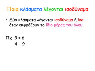 Ποια κλάσματα λέγονται ισοδύναμα
• Δύο κλάσματα λέγονται ισοδύναμα ή ίσα
όταν εκφράζουν το ίδιο μέρος του όλου.
Πχ 3 = 6
4 9
 