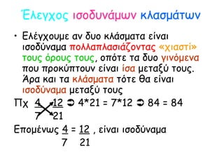 Έλεγχος ισοδυνάμων κλασμάτων
• Ελέγχουμε αν δυο κλάσματα είναι
ισοδύναμα πολλαπλασιάζοντας «χιαστί»
τους όρους τους, οπότε τα δυο γινόμενα
που προκύπτουν είναι ίσα μεταξύ τους.
Άρα και τα κλάσματα τότε θα είναι
ισοδύναμα μεταξύ τους
Πχ 4 12  4*21 = 7*12  84 = 84
7 21
Επομένως 4 = 12 , είναι ισοδύναμα
7 21
 