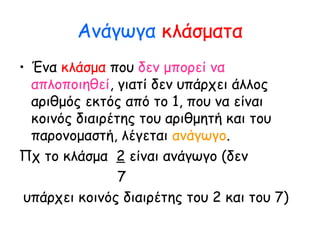 Ανάγωγα κλάσματα
• Ένα κλάσμα που δεν μπορεί να
απλοποιηθεί, γιατί δεν υπάρχει άλλος
αριθμός εκτός από το 1, που να είναι
κοινός διαιρέτης του αριθμητή και του
παρονομαστή, λέγεται ανάγωγο.
Πχ το κλάσμα 2 είναι ανάγωγο (δεν
7
υπάρχει κοινός διαιρέτης του 2 και του 7)
 