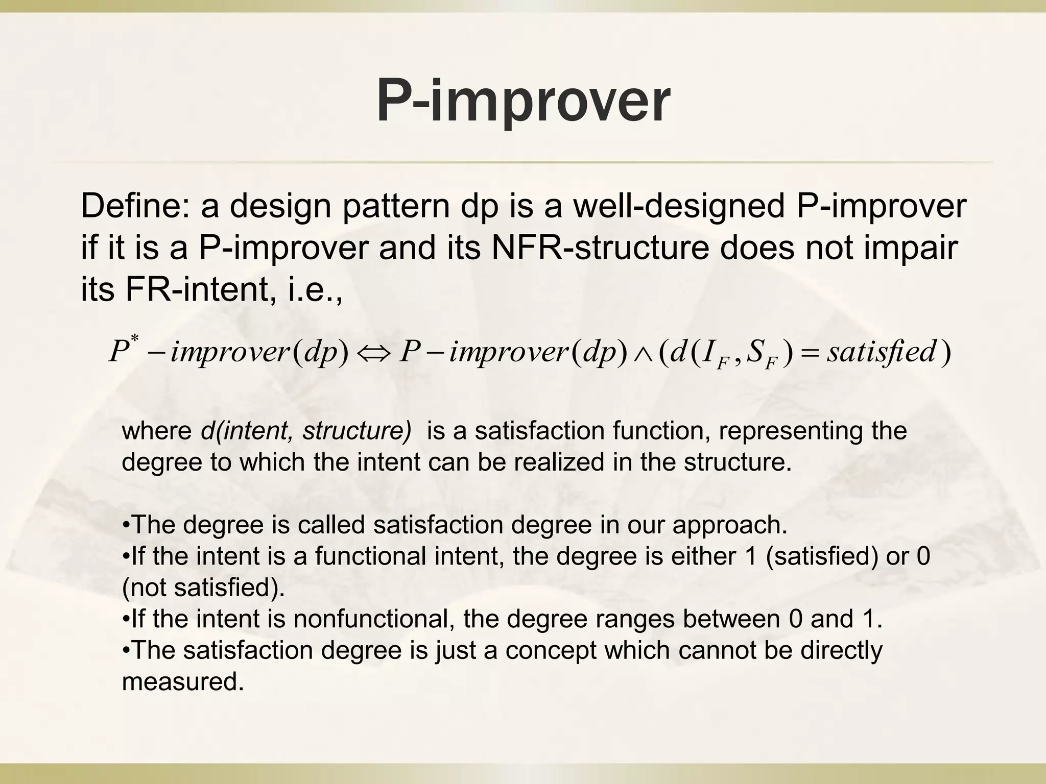 P-improver
)),(()()(*
satisfiedSIddpimproverPdpimproverP FF 
Define: a design pattern dp is a well-designed P-improver
if it is a P-improver and its NFR-structure does not impair
its FR-intent, i.e.,
where d(intent, structure) is a satisfaction function, representing the
degree to which the intent can be realized in the structure.
•The degree is called satisfaction degree in our approach.
•If the intent is a functional intent, the degree is either 1 (satisfied) or 0
(not satisfied).
•If the intent is nonfunctional, the degree ranges between 0 and 1.
•The satisfaction degree is just a concept which cannot be directly
measured.
 
