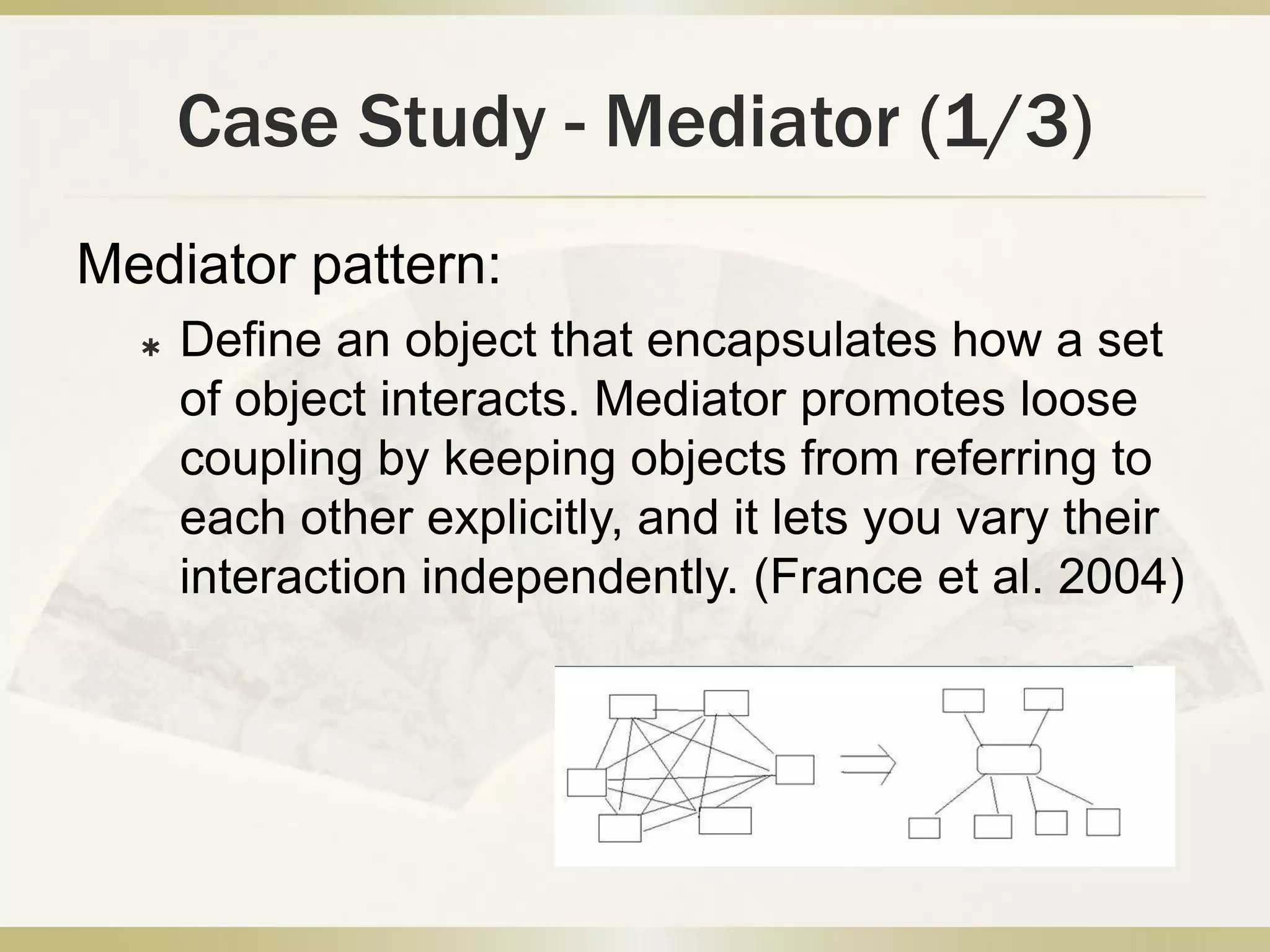 Case Study - Mediator (1/3)
Mediator pattern:
 Define an object that encapsulates how a set
of object interacts. Mediator promotes loose
coupling by keeping objects from referring to
each other explicitly, and it lets you vary their
interaction independently. (France et al. 2004)
 