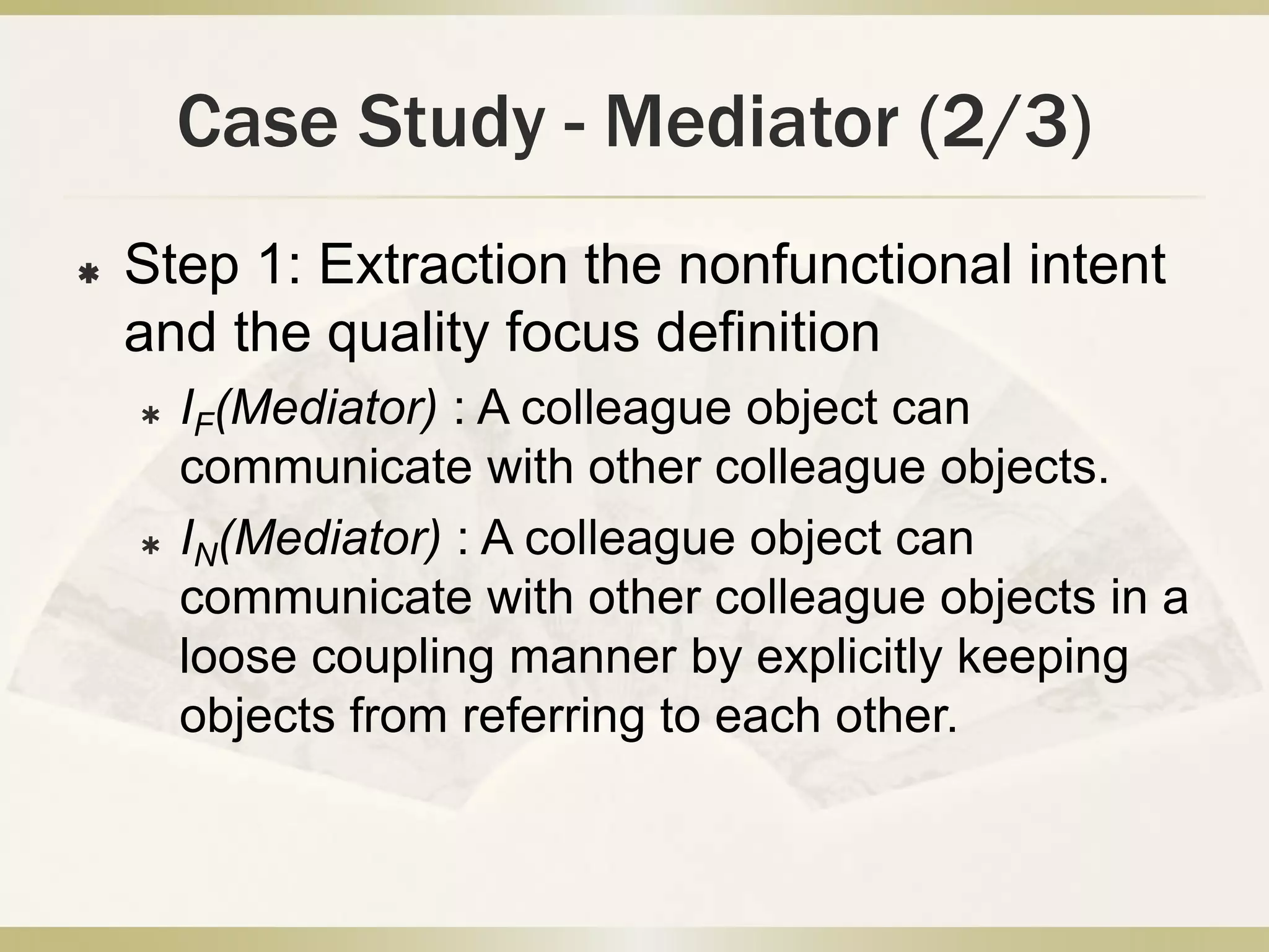 Case Study - Mediator (2/3)
 Step 1: Extraction the nonfunctional intent
and the quality focus definition
 IF(Mediator) : A colleague object can
communicate with other colleague objects.
 IN(Mediator) : A colleague object can
communicate with other colleague objects in a
loose coupling manner by explicitly keeping
objects from referring to each other.
 
