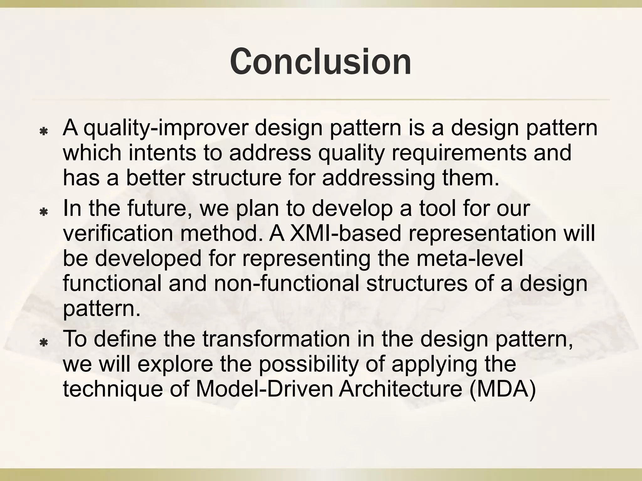 Conclusion
 A quality-improver design pattern is a design pattern
which intents to address quality requirements and
has a better structure for addressing them.
 In the future, we plan to develop a tool for our
verification method. A XMI-based representation will
be developed for representing the meta-level
functional and non-functional structures of a design
pattern.
 To define the transformation in the design pattern,
we will explore the possibility of applying the
technique of Model-Driven Architecture (MDA)
 