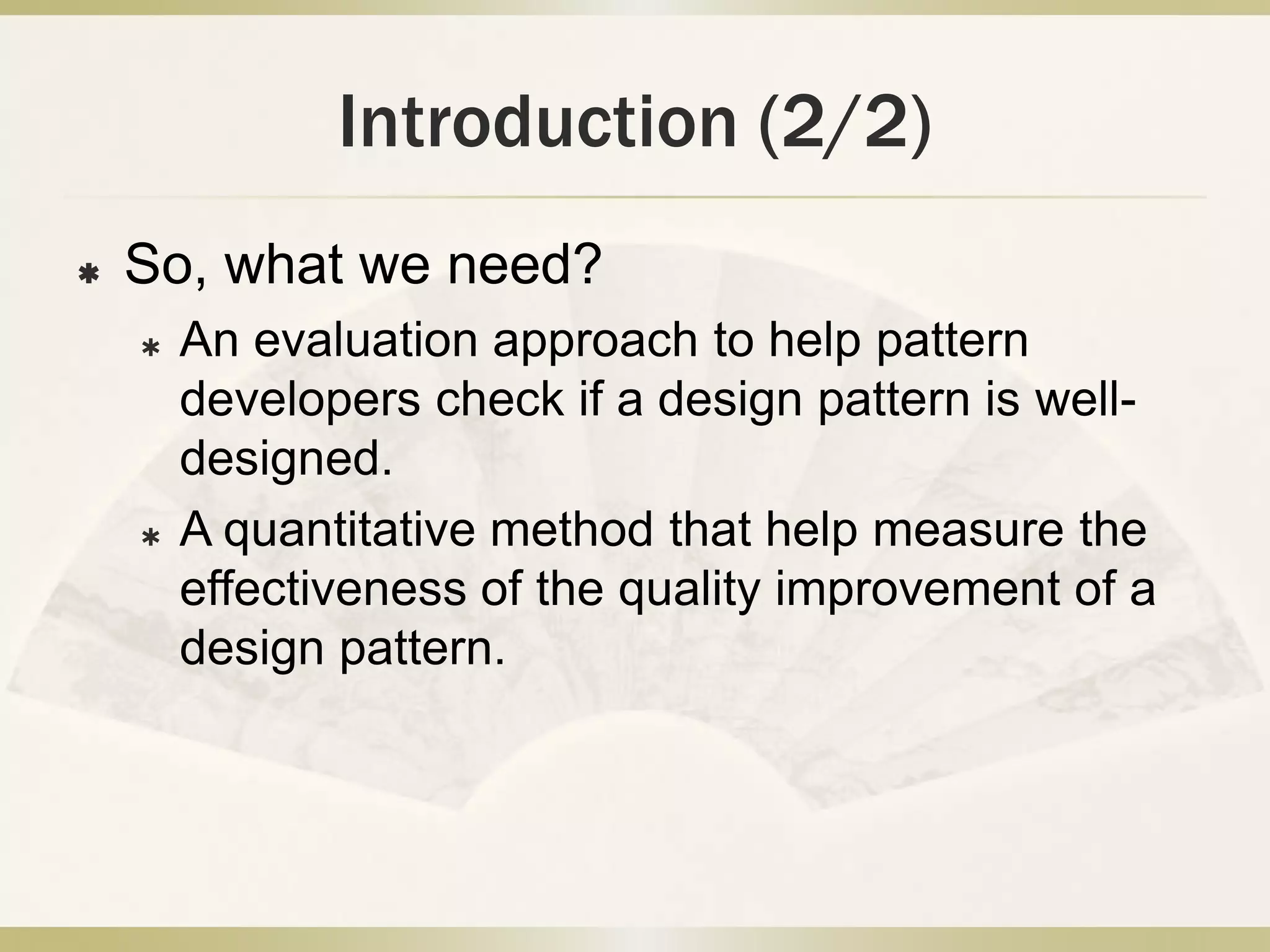 Introduction (2/2)
 So, what we need?
 An evaluation approach to help pattern
developers check if a design pattern is well-
designed.
 A quantitative method that help measure the
effectiveness of the quality improvement of a
design pattern.
 