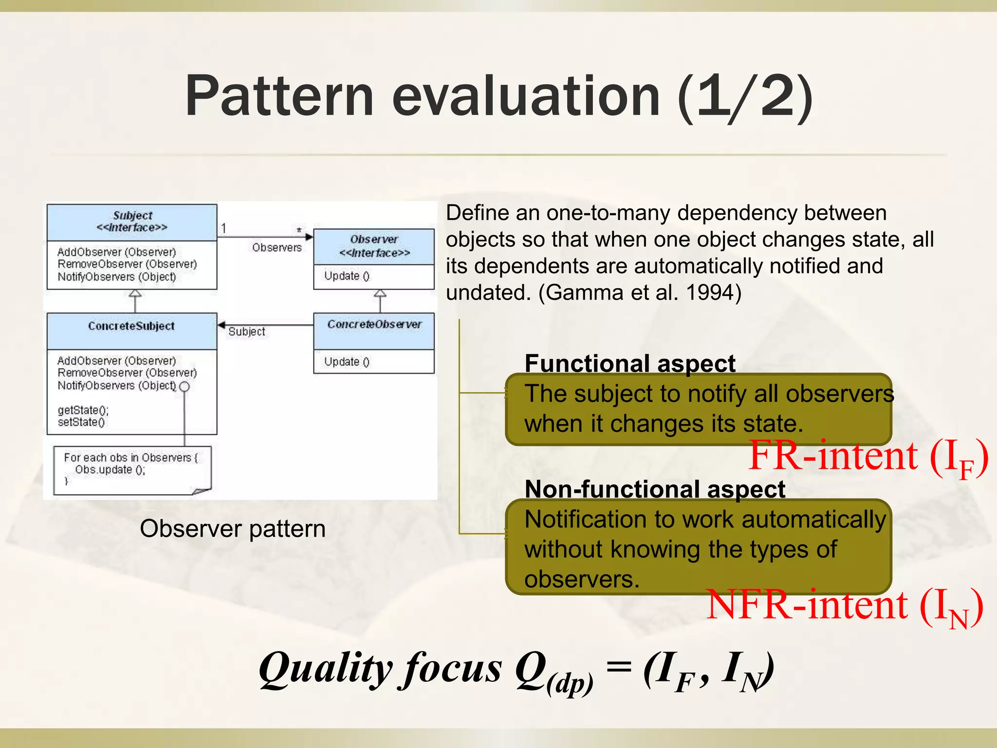 Pattern evaluation (1/2)
Observer pattern
Define an one-to-many dependency between
objects so that when one object changes state, all
its dependents are automatically notified and
undated. (Gamma et al. 1994)
Functional aspect
The subject to notify all observers
when it changes its state.
Non-functional aspect
Notification to work automatically
without knowing the types of
observers.
FR-intent (IF)
NFR-intent (IN)
Quality focus Q(dp) = (IF , IN)
 