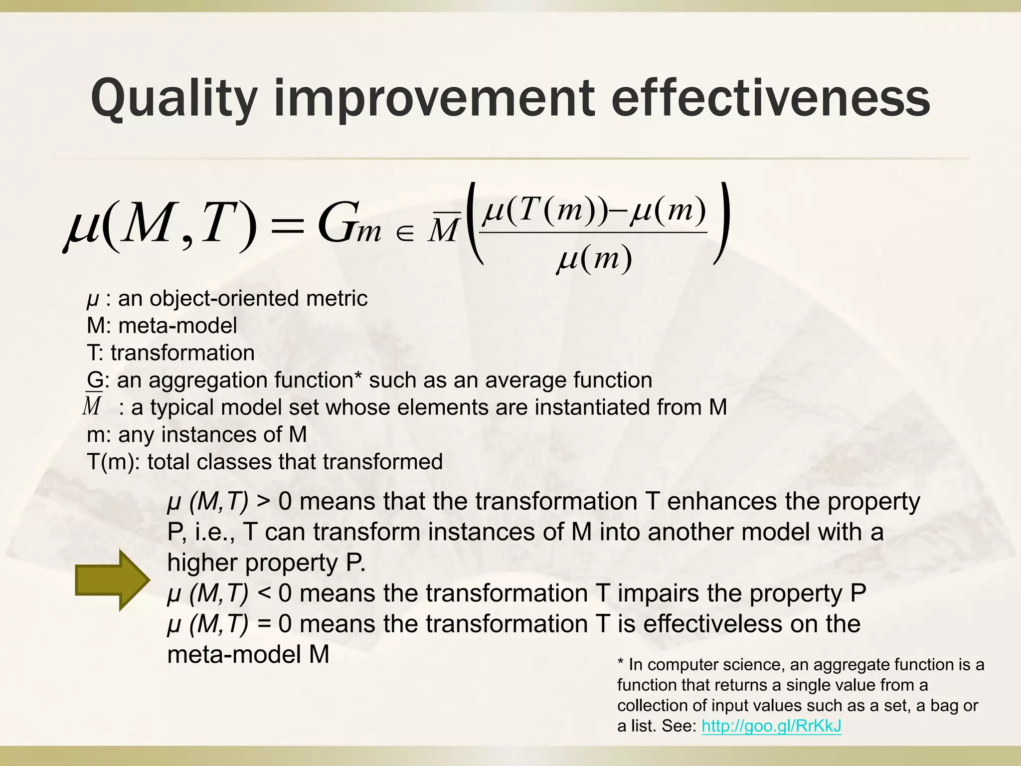 Quality improvement effectiveness
 )(
)())((
),( m
mmT
MmGTM 

 

μ : an object-oriented metric
M: meta-model
T: transformation
G: an aggregation function* such as an average function
: a typical model set whose elements are instantiated from M
m: any instances of M
T(m): total classes that transformed
* In computer science, an aggregate function is a
function that returns a single value from a
collection of input values such as a set, a bag or
a list. See: http://goo.gl/RrKkJ
M
μ (M,T) > 0 means that the transformation T enhances the property
P, i.e., T can transform instances of M into another model with a
higher property P.
μ (M,T) < 0 means the transformation T impairs the property P
μ (M,T) = 0 means the transformation T is effectiveless on the
meta-model M
 