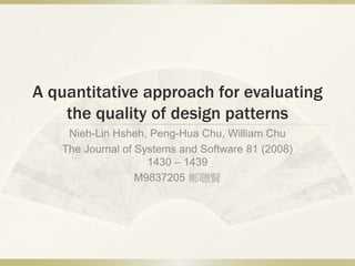 A quantitative approach for evaluating
the quality of design patterns
Nieh-Lin Hsheh, Peng-Hua Chu, William Chu
The Journal of Systems and Software 81 (2008)
1430 – 1439
M9837205 鄭聰賢
 