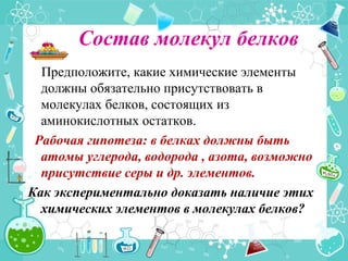 Состав молекул белков
Предположите, какие химические элементы
должны обязательно присутствовать в
молекулах белков, состоящих из
аминокислотных остатков.
Рабочая гипотеза: в белках должны быть
атомы углерода, водорода , азота, возможно
присутствие серы и др. элементов.
Как экспериментально доказать наличие этих
химических элементов в молекулах белков?
 