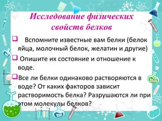 Исследование физических
свойств белков
 Вспомните известные вам белки (белок
яйца, молочный белок, желатин и другие)
 Опишите их состояние и отношение к
воде.
Все ли белки одинаково растворяются в
воде? От каких факторов зависит
растворимость белка? Разрушаются ли при
этом молекулы белков?
 
