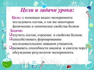 Цели и задачи урока:
Цель: с помощью видео-эксперимента
исследовать состав, а так же некоторые
физические и химические свойства белков
Задачи:
изучить состав, строение и свойства белков;
способствовать формированию
исследовательских навыков учащихся;
развивать способности анализа и синтеза через
обсуждение результатов эксперимента.
 