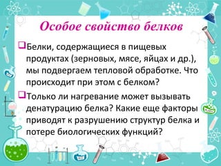 Особое свойство белков
Белки, содержащиеся в пищевых
продуктах (зерновых, мясе, яйцах и др.),
мы подвергаем тепловой обработке. Что
происходит при этом с белком?
Только ли нагревание может вызывать
денатурацию белка? Какие еще факторы
приводят к разрушению структур белка и
потере биологических функций?
 