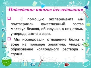 Подведение итогов исследования
 С помощью эксперимента мы
подтвердили качественный состав
молекул белков, обнаружив в них атомы
углерода, азота и серы.
 Мы исследовали отношение белка к
воде на примере желатина, увидели
образование коллоидного раствора и
студня.
 
