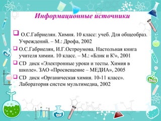 Информационные источники
 О.С.Габриелян. Химия. 10 класс: учеб. Для общеобраз.
Учреждений. – М.: Дрофа, 2002
 О.С.Габриелян, И.Г.Остроумова. Настольная книга
учителя химии. 10 класс. – М.: «Блик и К0
», 2001
 CD диск «Электронные уроки и тесты. Химия в
школе». ЗАО «Просвещение – МЕДИА», 2005
 CD диск «Органическая химия. 10-11 класс».
Лаборатория систем мультимедиа, 2002
 