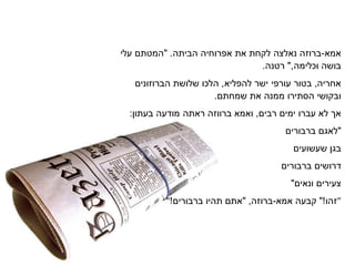 ‫אמא‬-‫ברוזה‬‫נאלצה‬‫לקחת‬‫את‬‫אפרוחיה‬‫הביתה‬" .‫המטתם‬‫עלי‬
‫בושה‬‫וכלימה‬",‫רטנה‬.
‫אחריה‬,‫בטור‬‫עורפי‬‫ישר‬‫להפליא‬,‫הלכו‬‫הברוזונים‬ ‫שלושת‬
‫ובקושי‬‫תירו‬ ‫ה‬‫ממנה‬‫את‬.‫שמחתם‬
‫א‬‫לא‬‫עברו‬‫ימים‬‫רבים‬,‫ראתה‬ ‫ברווזה‬ ‫ואמא‬‫מודעה‬:‫בעתון‬
‫"לאגם‬‫ברבורים‬
‫בגן‬‫שעשועים‬
‫דרושים‬‫ברבורים‬
‫צעירים‬"‫ונאים‬
" ‫זהו‬"!‫קבעה‬‫אמא‬-,‫ברוזה‬"‫אתם‬‫תהיו‬!‫ברבורים‬ "
 