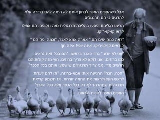 ‫אבל‬‫כים‬ ‫כשה‬‫האכר‬‫לבחון‬‫אותם‬‫לא‬‫היתה‬‫להם‬‫ברירה‬‫אלא‬
‫להדגים‬‫כי‬‫הם‬‫תרנגולים‬.
‫הרימו‬‫רגליהם‬‫עו‬ ‫ופ‬‫בהליכה‬‫נאה‬ ‫תרנגולית‬‫וזקופה‬.‫הם‬‫אפילו‬
‫קראו‬‫קו‬-‫קו‬-.‫ריקו‬
" ‫"ראה‬‫כמה‬‫יפים‬‫הם‬",‫אמרה‬‫אמא‬,‫לאכר‬"‫וכמה‬‫יפה‬‫הם‬
‫קוראים‬‫קו‬-‫קו‬-‫ריקו‬.‫איזה‬‫יופי‬!‫איזה‬!‫חן‬
‫"אני‬‫לא‬‫יודע‬",‫גרד‬‫האכר‬,‫בראשו‬"‫הם‬‫בכל‬‫זאת‬‫נראים‬
‫כמו‬‫ברוזים‬.‫ואני‬‫דוקא‬‫לא‬‫צרי‬‫ברוזים‬.‫חוץ‬‫קולותיהם‬ ‫מזה‬
‫מדי‬ ‫חלשים‬.‫אני‬‫צרי‬‫תרנגולים‬‫שישמעו‬‫אותם‬‫בכל‬."‫הכפר‬
‫"חכה‬,‫חכה‬"‫הרגיעה‬‫אותו‬‫אמא‬-‫ברוזה‬" .‫תן‬‫להם‬‫לעלות‬
‫לראש‬‫העץ‬‫ולראות‬‫את‬‫החמה‬‫זורחת‬.‫תשמע‬ ‫אז‬‫קריאת‬
‫תרנגולים‬‫לא‬ ‫שתהדהד‬‫רק‬‫בכל‬‫הכפר‬‫אלא‬‫בכל‬"‫הארץ‬
‫כים‬ ‫ה‬‫האכר‬‫לחכות‬‫ולראות‬.
 