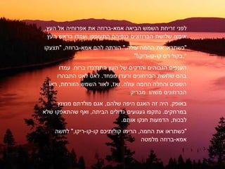 ‫לפני‬‫זריחת‬‫השמש‬‫אמא‬ ‫הביאה‬-‫ברוזה‬‫את‬‫אפרוחיה‬‫אל‬‫העץ‬.
‫אימצו‬‫שלושת‬‫הברוזונים‬‫התעופפו‬ ‫כנפיהם‬‫ועמדו‬‫בראש‬‫העץ‬
‫"כשתראו‬‫את‬‫החמה‬‫עולה‬",‫הורתה‬‫להם‬‫אמא‬-‫ברוזה‬" ,‫תצעקו‬
‫בקול‬‫רם‬‫קו‬-‫קו‬-"!‫ריקו‬ ."
‫הענפים‬‫הגבוהים‬‫והדקים‬‫של‬‫העץ‬‫התנדנדו‬‫ברוח‬.‫עמדו‬
‫בהם‬‫שלושת‬‫הברוזונים‬‫ורעדו‬‫מפחד‬.‫לאט‬‫לאט‬‫התבהרו‬
‫השמים‬‫החמה‬ ‫והחלה‬‫עולה‬.‫ואז‬,‫לאור‬‫השמש‬‫הזורחת‬,‫ראו‬
‫הברוזונים‬‫משהו‬‫מבריק‬
‫באופק‬.‫היה‬‫זה‬‫האגם‬‫היפה‬‫שלהם‬,‫אגם‬‫מולדתם‬‫מנצנץ‬
‫במרחקים‬.‫געגועים‬ ‫נתקפו‬‫גדולים‬‫הביתה‬,‫וא‬‫שהתאפקו‬‫שלא‬
‫לבכות‬,‫הדמעות‬‫חנקו‬.‫אותם‬
‫"כשתראו‬‫את‬‫החמה‬,‫הרימו‬‫קולותיכם‬‫קו‬-‫קו‬-‫ריקו‬,"‫לחשה‬
‫אמא‬-‫ברוזה‬‫מלמטה‬
 