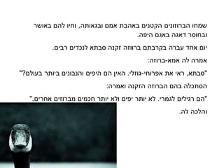 ‫שמחו‬‫הברוזונים‬‫הקטנים‬‫באהבת‬‫אמם‬‫ובגאותה‬,‫וחיו‬‫באושר‬ ‫להם‬
‫ר‬ ‫ובחו‬‫דאגה‬‫באגם‬‫היפה‬.
‫יום‬‫אחד‬‫עברה‬‫בקרבתם‬‫ברווזה‬‫בתא‬ ‫זקנה‬‫לנכדים‬‫רבים‬.
‫אמרה‬‫לה‬‫אמא‬-:‫ברוזה‬
‫בתא‬ ",‫ראי‬‫את‬‫אפרוחי‬-‫גוזלי‬.‫האין‬‫הם‬‫היפים‬‫ביותר‬ ‫והנבונים‬"?‫בעולם‬
‫תכלה‬ ‫ה‬‫בהם‬‫הברוזה‬‫הזקנה‬:‫ואמרה‬
‫"הם‬‫רגילים‬‫לגמרי‬.‫לא‬‫יותר‬‫יפים‬‫ולא‬‫יותר‬‫מברוזים‬ ‫חכמים‬‫אחרים‬".
‫והלכה‬.‫לה‬
 