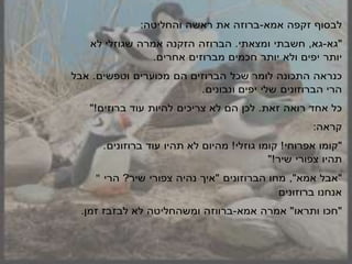 ‫ו‬ ‫לב‬‫זקפה‬‫אמא‬-‫ברוזה‬‫את‬‫ראשה‬:‫והחליטה‬
‫"גא‬-‫גא‬,‫חשבתי‬‫ומצאתי‬.‫הברוזה‬‫הזקנה‬‫אמרה‬‫לא‬ ‫שגוזלי‬
‫יותר‬‫יפים‬‫ולא‬‫יותר‬‫חכמים‬‫מברוזים‬‫אחרים‬.
‫כנראה‬‫התכונה‬‫שכל‬ ‫לומר‬‫הם‬ ‫הברוזים‬‫מכוערים‬‫וטפשים‬.‫אבל‬
‫הרי‬‫הברוזונים‬‫שלי‬‫ונבונים‬ ‫יפים‬.
‫כל‬‫אחד‬‫רואה‬‫זאת‬.‫לכן‬‫הם‬‫לא‬‫צריכים‬‫להיות‬‫עוד‬"!‫ברוזים‬
:‫קראה‬
‫"קומו‬‫אפרוחי‬!‫קומו‬‫גוזלי‬!‫מהיום‬‫לא‬‫תהיו‬‫ברוזונים‬ ‫עוד‬.
‫תהיו‬‫צפורי‬"!‫שיר‬
" ‫"אבל‬,"‫אמא‬‫מחו‬‫הברוזונים‬"‫אי‬‫נהיה‬‫צפורי‬‫הרי‬ ?‫שיר‬
‫אנחנו‬‫ברוזונים‬
‫"חכו‬‫ותראו‬"‫אמרה‬‫אמא‬-‫ברווזה‬‫ומשהחליטה‬‫לא‬.‫זמן‬ ‫לבזבז‬
 