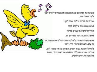 ‫הוציאה‬‫את‬‫הברוזונים‬‫מהמים‬‫ושכרה‬‫להם‬‫מורים‬‫ללמדם‬‫לעו‬
‫ולשיר‬‫כצפורי‬.‫שיר‬
‫שכרה‬‫את‬‫הזרזיר‬‫שילמד‬‫אותם‬‫לעו‬
‫הביאה‬‫את‬‫שילמדם‬ ‫הזמיר‬‫לזמר‬
‫הנחליאלי‬‫נתן‬‫להם‬‫שעורים‬‫בריצה‬
‫ואילו‬‫הדגימה‬ ‫החוחית‬‫גינוני‬‫יופי‬‫וחן‬.
‫ואמא‬-‫ברוזה‬‫השגיחה‬‫על‬‫והתרגילים‬ ‫הלימודים‬‫שנמשכו‬‫מבוקר‬
‫עד‬‫ערב‬.‫והברוזונים‬‫למדו‬‫לרוץ‬,‫לעו‬
‫ולצייץ‬‫ולהתחבא‬‫בענפי‬‫העצים‬.‫הם‬‫עשו‬‫כל‬‫מה‬‫שאמרו‬‫להם‬,
‫אבל‬‫עצובים‬ ‫היו‬‫ואומללים‬‫והתגעגעו‬‫אל‬‫האגם‬‫היפה‬‫שלהם‬
‫ואל‬‫מימיו‬.‫והטובים‬ ‫הקרירים‬
 