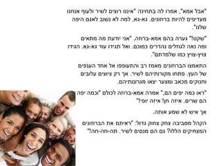 ‫"אבל‬‫אמא‬",‫אמרו‬‫לה‬‫בתחינה‬"‫איננו‬‫רוצים‬‫לשיר‬‫אנחנו‬ ‫ולעו‬
‫מעדיפים‬‫להיות‬‫ברוזונים‬.‫גא‬-‫גא‬,‫למה‬‫לא‬‫נשוב‬‫לאגם‬‫היפה‬
."‫שלנו‬
‫"שקט‬"!‫גערה‬‫בהם‬‫אמא‬-,‫ברוזה‬"‫אני‬‫יודעת‬‫מה‬‫מתאים‬
‫ומה‬‫נאה‬‫לגוזלים‬‫נהדרים‬‫כמוכם‬.‫ואל‬‫תגידו‬‫גא‬ ‫עוד‬-‫גא‬.‫הגידו‬
‫צויץ‬-‫צויץ‬‫כמו‬."‫שלמדתם‬
‫התאמצו‬‫הברוזונים‬‫מאמז‬‫רב‬‫והתעופפו‬‫אל‬‫אחד‬‫הענפים‬
‫של‬‫העץ‬.‫פתחו‬‫מקורותיהם‬‫לשיר‬.‫א‬‫רק‬‫ציוצים‬‫עלובים‬
‫מכאב‬ ‫וחנוקים‬‫ומצער‬‫יצאו‬.‫מגרונותיהם‬
‫"ראו‬‫כמה‬‫יפים‬‫הם‬",‫אמרה‬‫אמא‬-‫ברוזה‬‫לכולם‬"‫יפה‬ ‫וכמה‬
‫הם‬‫שרים‬.‫איזה‬‫חן‬!‫איזה‬"!‫יופי‬
‫א‬‫איש‬‫לא‬‫שמע‬‫אותה‬.
‫הקהל‬‫ביבה‬ ‫מ‬‫צחק‬‫צחוק‬‫"ראיתם‬ :‫גדול‬‫את‬‫הברוזונים‬
‫המצחיקים‬‫הללו‬?‫גם‬‫הם‬‫לשיר‬ ‫ים‬ ‫מנ‬.‫תה‬-‫חה‬-"!‫חה‬
 