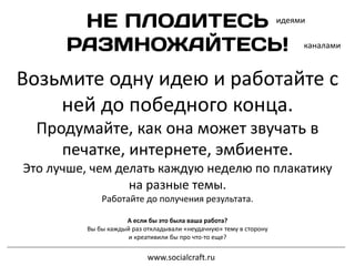 Возьмите одну идею и работайте с
ней до победного конца.
Продумайте, как она может звучать в
печатке, интернете, эмбиенте.
Это лучше, чем делать каждую неделю по плакатику
на разные темы.
Работайте до получения результата.
А если бы это была ваша работа?
Вы бы каждый раз откладывали «неудачную» тему в сторону
и креативили бы про что-то еще?
идеями
каналами
www.socialcraft.ru
 