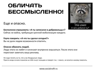 Еще и опасно.
Бесполезно спрашивать: «А ты записался в добровольцы»?
Сейчас не война, требующая срочной мобилизации каждого.
Глупо говорить: «А что ты сделал сегодня?»
Вы не дали людям возможности ответить.
Опасно обвинять людей.
Люди этого не любят и начинают внутренне огрызаться. После этого они
перестают замечать вашу рекламу.
Не надо пенять на то, что у нас бездушные люди.
Просто когда со всех плакатов на тебя тычут пальцем и говорят «ты – говно», не хочется никому помогать.
www.socialcraft.ru
 