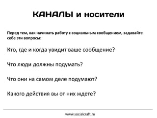 Перед тем, как начинать работу с социальным сообщением, задавайте
себе эти вопросы:
Кто, где и когда увидит ваше сообщение?
Что люди должны подумать?
Что они на самом деле подумают?
Какого действия вы от них ждете?
www.socialcraft.ru
 