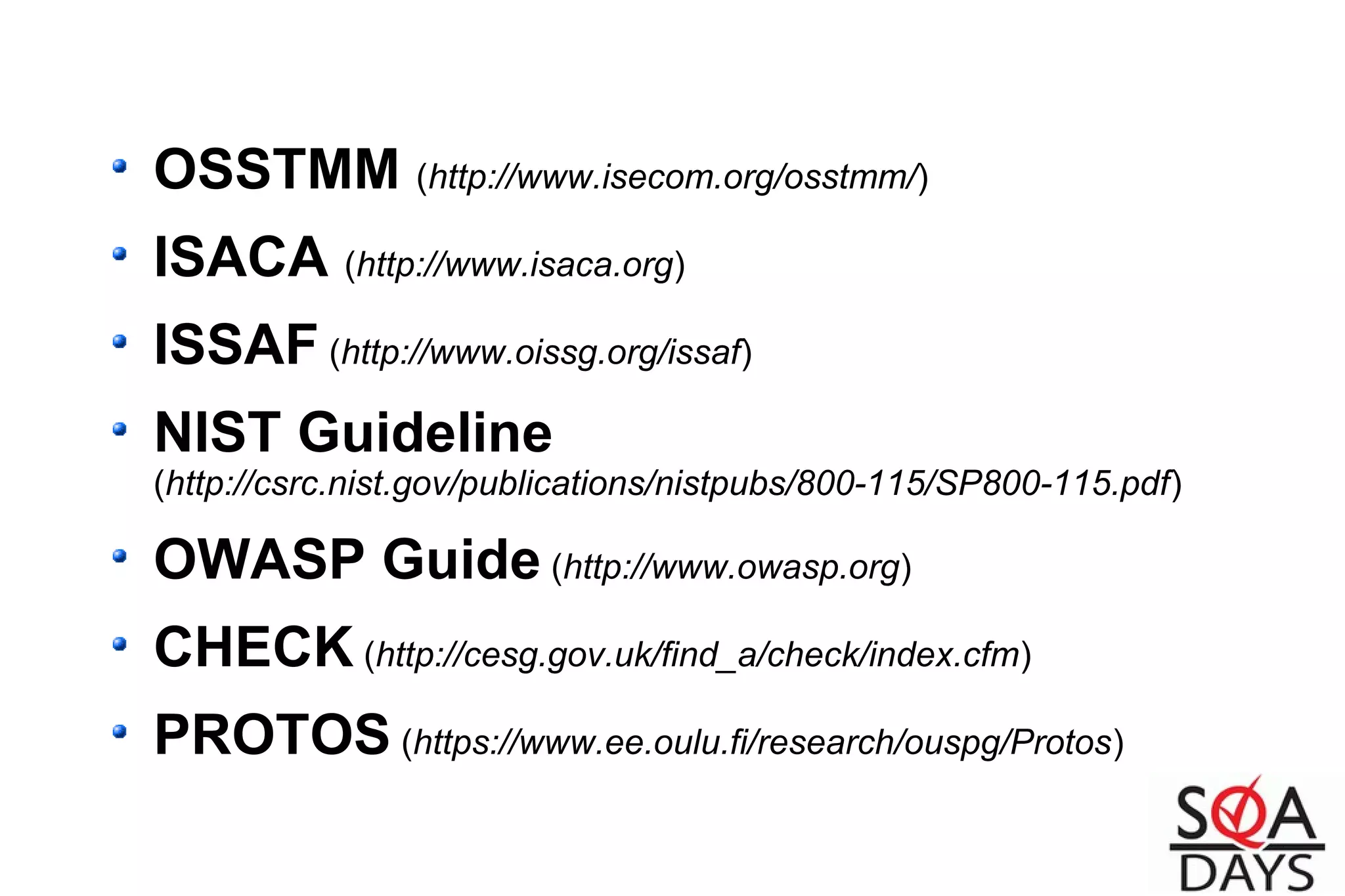 OSSTMM (http://www.isecom.org/osstmm/)
ISACA (http://www.isaca.org)
ISSAF (http://www.oissg.org/issaf)
NIST Guideline
(http://csrc.nist.gov/publications/nistpubs/800-115/SP800-115.pdf)
OWASP Guide (http://www.owasp.org)
CHECK (http://cesg.gov.uk/find_a/check/index.cfm)
PROTOS (https://www.ee.oulu.fi/research/ouspg/Protos)
 