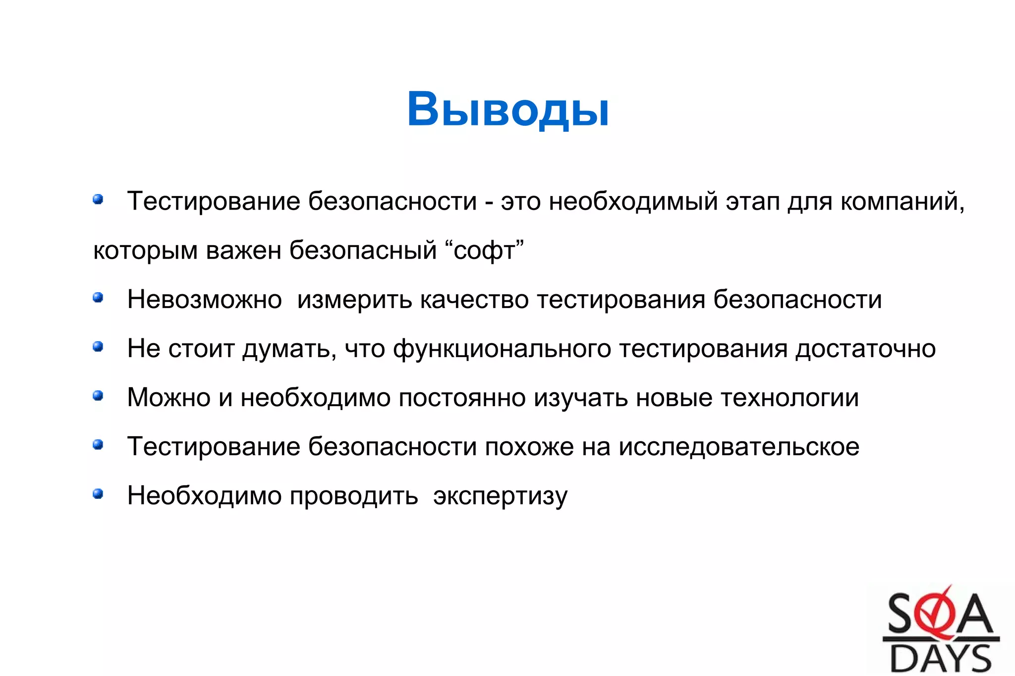 Выводы
Тестирование безопасности - это необходимый этап для компаний,
которым важен безопасный “софт”
Невозможно измерить качество тестирования безопасности
Не стоит думать, что функционального тестирования достаточно
Можно и необходимо постоянно изучать новые технологии
Тестирование безопасности похоже на исследовательское
Необходимо проводить экспертизу
 