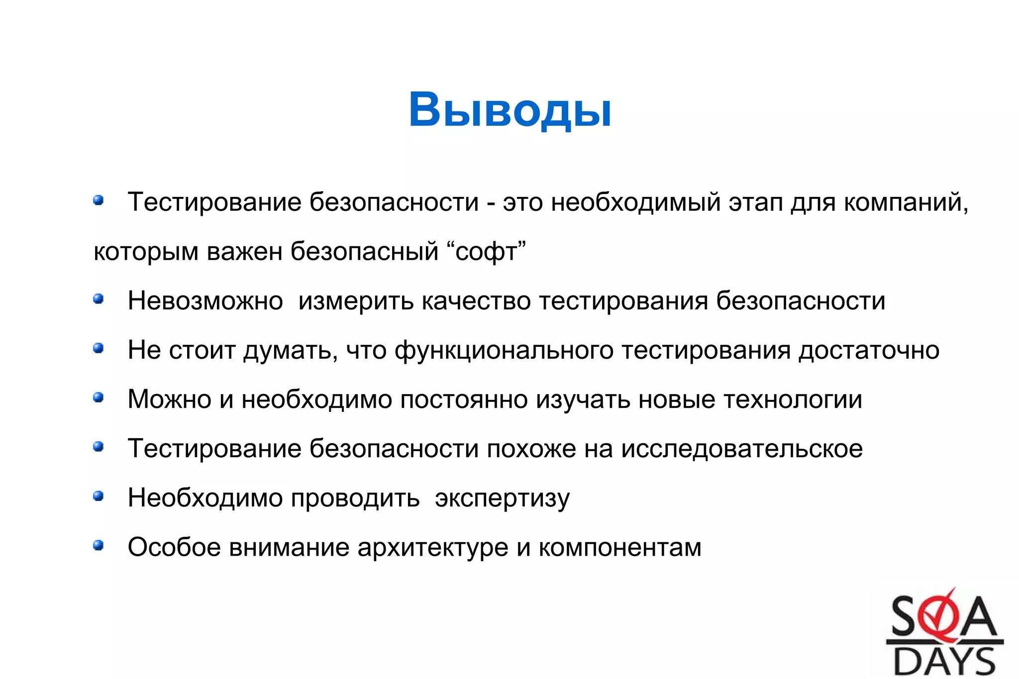 Выводы
Тестирование безопасности - это необходимый этап для компаний,
которым важен безопасный “софт”
Невозможно измерить качество тестирования безопасности
Не стоит думать, что функционального тестирования достаточно
Можно и необходимо постоянно изучать новые технологии
Тестирование безопасности похоже на исследовательское
Необходимо проводить экспертизу
Особое внимание архитектуре и компонентам
 