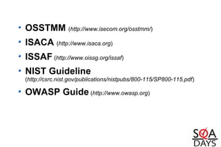 OSSTMM (http://www.isecom.org/osstmm/)
ISACA (http://www.isaca.org)
ISSAF (http://www.oissg.org/issaf)
NIST Guideline
(http://csrc.nist.gov/publications/nistpubs/800-115/SP800-115.pdf)
OWASP Guide (http://www.owasp.org)
 