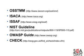 OSSTMM (http://www.isecom.org/osstmm/)
ISACA (http://www.isaca.org)
ISSAF (http://www.oissg.org/issaf)
NIST Guideline
(http://csrc.nist.gov/publications/nistpubs/800-115/SP800-115.pdf)
OWASP Guide (http://www.owasp.org)
CHECK (http://cesg.gov.uk/find_a/check/index.cfm)
 