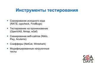 Инструменты тестирования
Сканирование исходного кода
(RATS, cppcheck, FindBugs)
Тестирование на проникновение
(OpenVAS, Nmap, w3af)
Сканирование веб-сайтов (Nikto,
Pixy, Acutenix)
Снифферы (NetCat, Wireshark)
Модифицированные нагрузочные
тесты
 