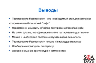 Выводы
Тестирование безопасности - это необходимый этап для компаний,
которым важен безопасный “софт”
Невозможно измерить качество тестирования безопасности
Не стоит думать, что функционального тестирования достаточно
Можно и необходимо постоянно изучать новые технологии
Тестирование безопасности похоже на исследовательское
Необходимо проводить экспертизу
Особое внимание архитектуре и компонентам
 