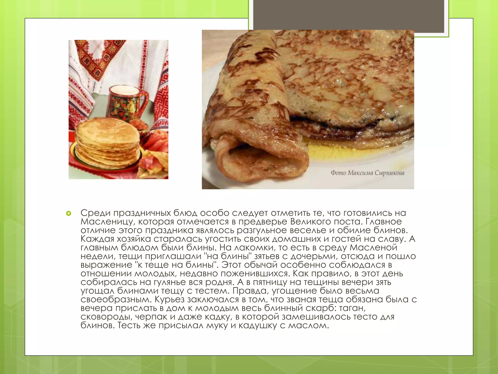  Среди праздничных блюд особо следует отметить те, что готовились на
Масленицу, которая отмечается в предверье Великого поста. Главное
отличие этого праздника являлось разгульное веселье и обилие блинов.
Каждая хозяйка старалась угостить своих домашних и гостей на славу. А
главным блюдом были блины. На лакомки, то есть в среду Масленой
недели, тещи приглашали "на блины" зятьев с дочерьми, отсюда и пошло
выражение "к теще на блины". Этот обычай особенно соблюдался в
отношении молодых, недавно поженившихся. Как правило, в этот день
собиралась на гулянье вся родня. А в пятницу на тещины вечери зять
угощал блинами тещу с тестем. Правда, угощение было весьма
своеобразным. Курьез заключался в том, что званая теща обязана была с
вечера прислать в дом к молодым весь блинный скарб: таган,
сковороды, черпак и даже кадку, в которой замешивалось тесто для
блинов. Тесть же присылал муку и кадушку с маслом.
 