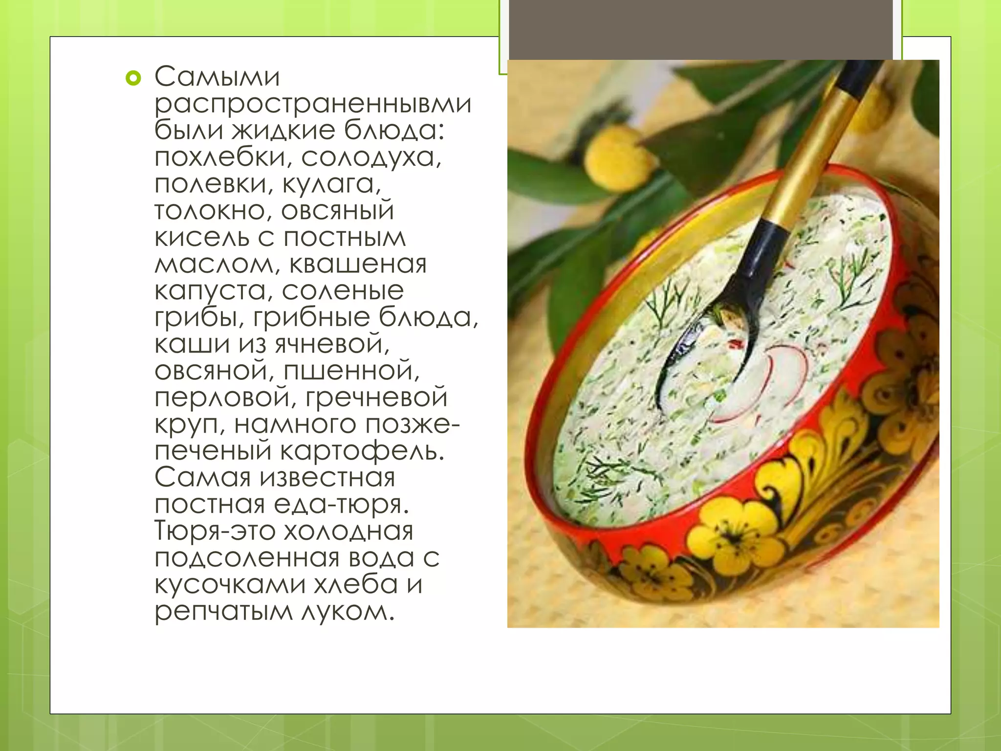  Самыми
распространеннывми
были жидкие блюда:
похлебки, солодуха,
полевки, кулага,
толокно, овсяный
кисель с постным
маслом, квашеная
капуста, соленые
грибы, грибные блюда,
каши из ячневой,
овсяной, пшенной,
перловой, гречневой
круп, намного позже-
печеный картофель.
Самая известная
постная еда-тюря.
Тюря-это холодная
подсоленная вода с
кусочками хлеба и
репчатым луком.
 