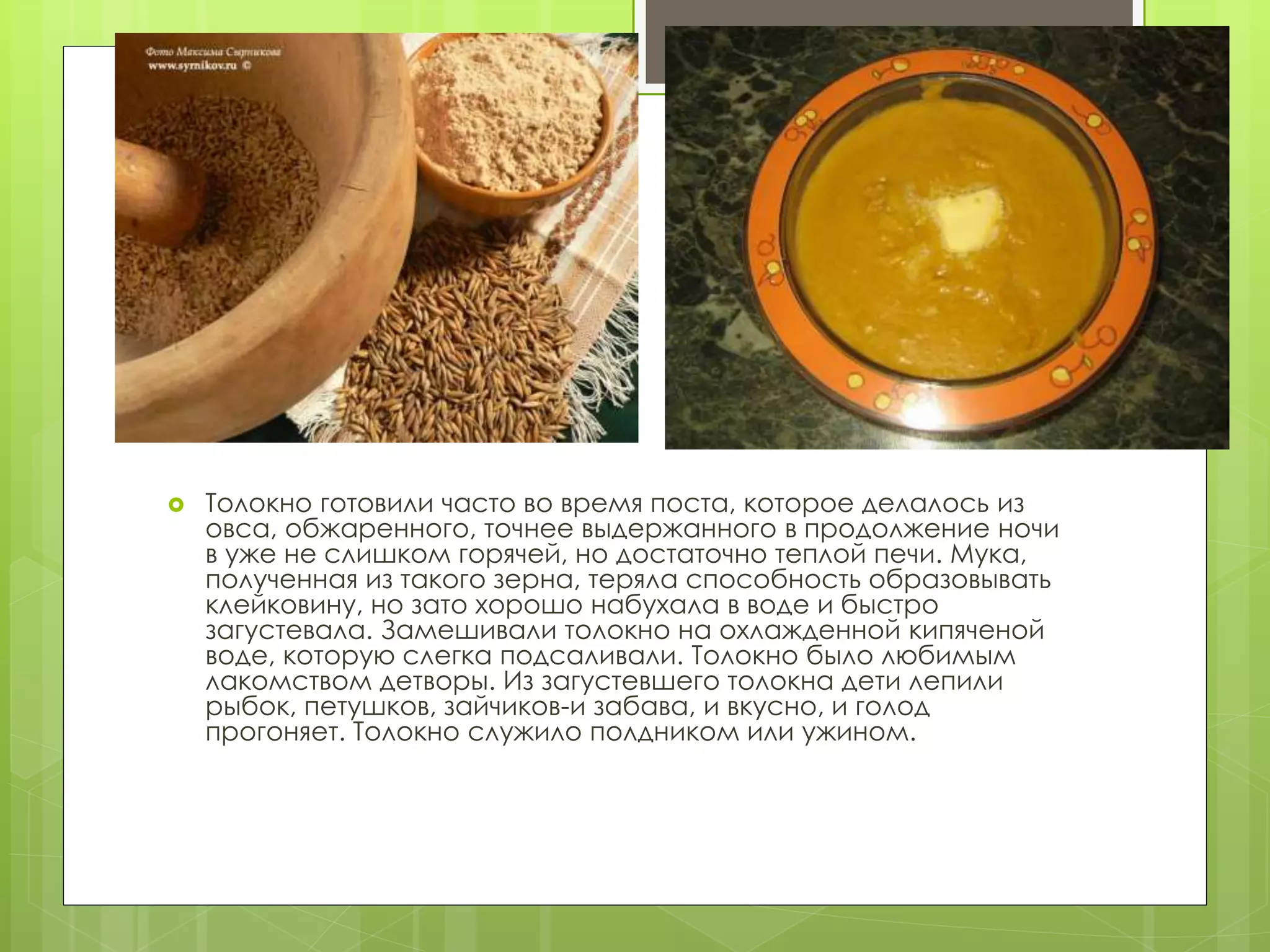  Толокно готовили часто во время поста, которое делалось из
овса, обжаренного, точнее выдержанного в продолжение ночи
в уже не слишком горячей, но достаточно теплой печи. Мука,
полученная из такого зерна, теряла способность образовывать
клейковину, но зато хорошо набухала в воде и быстро
загустевала. Замешивали толокно на охлажденной кипяченой
воде, которую слегка подсаливали. Толокно было любимым
лакомством детворы. Из загустевшего толокна дети лепили
рыбок, петушков, зайчиков-и забава, и вкусно, и голод
прогоняет. Толокно служило полдником или ужином.
 