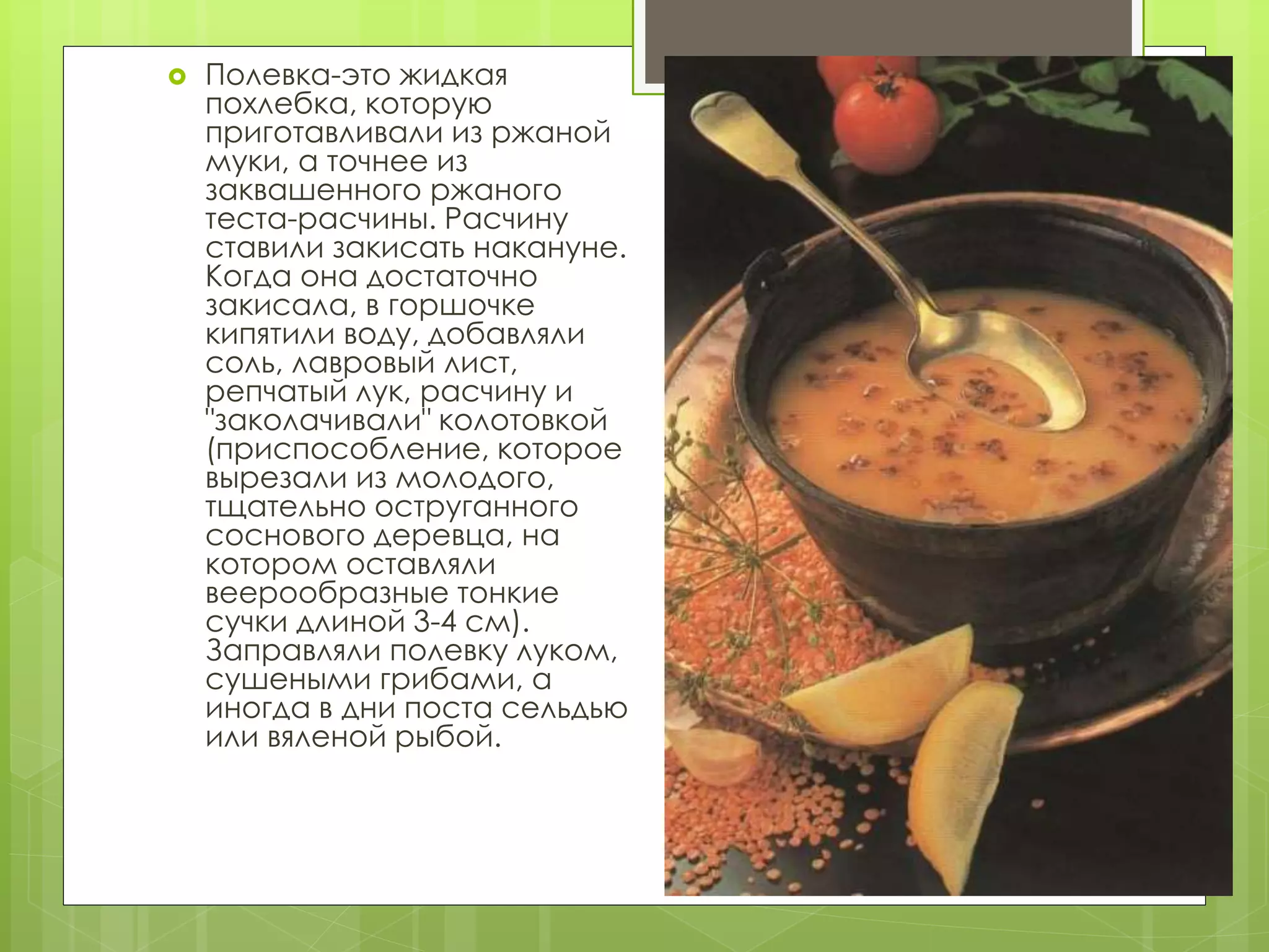  Полевка-это жидкая
похлебка, которую
приготавливали из ржаной
муки, а точнее из
заквашенного ржаного
теста-расчины. Расчину
ставили закисать накануне.
Когда она достаточно
закисала, в горшочке
кипятили воду, добавляли
соль, лавровый лист,
репчатый лук, расчину и
"заколачивали" колотовкой
(приспособление, которое
вырезали из молодого,
тщательно оструганного
соснового деревца, на
котором оставляли
веерообразные тонкие
сучки длиной 3-4 см).
Заправляли полевку луком,
сушеными грибами, а
иногда в дни поста сельдью
или вяленой рыбой.
 