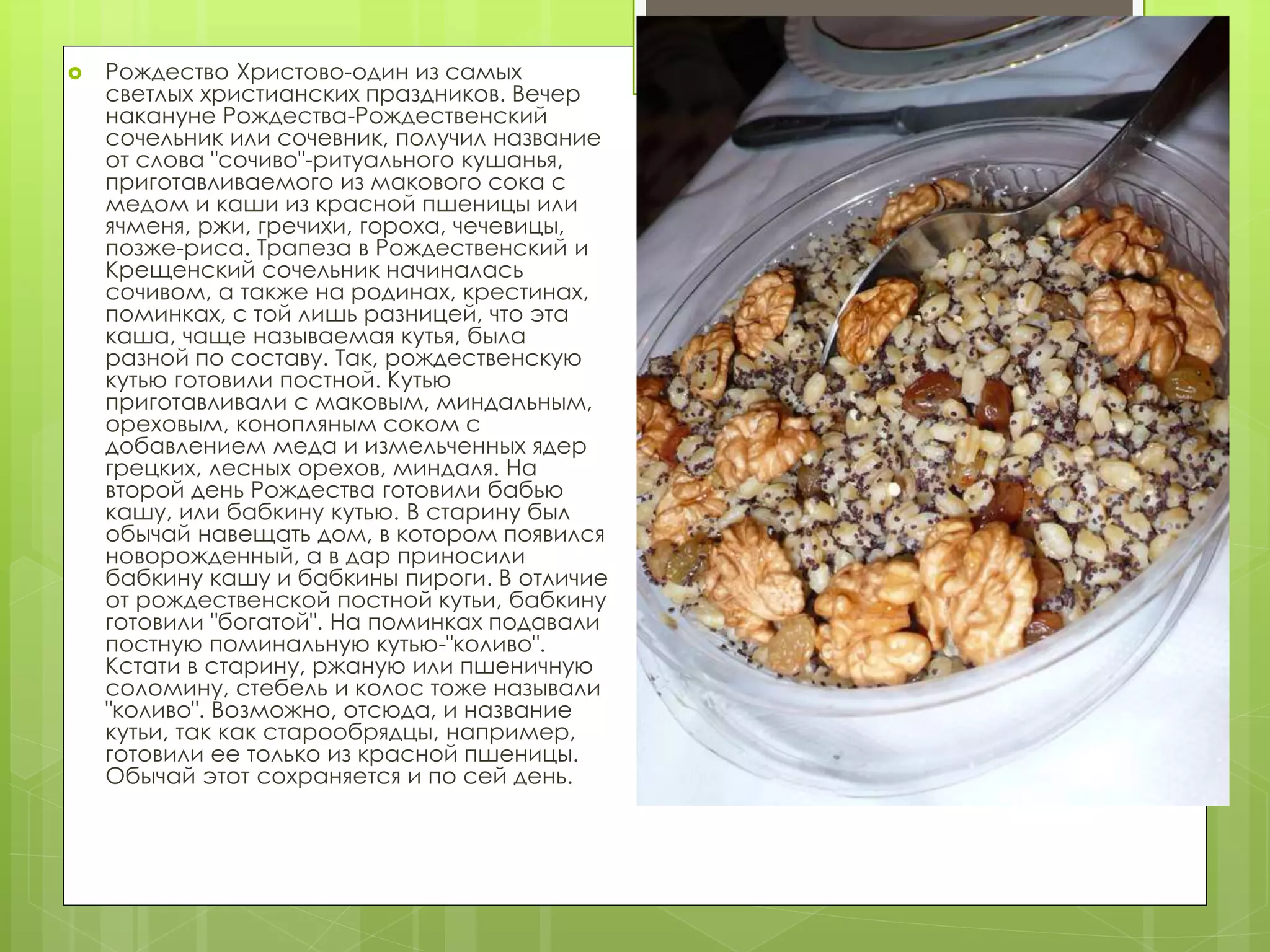  Рождество Христово-один из самых
светлых христианских праздников. Вечер
накануне Рождества-Рождественский
сочельник или сочевник, получил название
от слова "сочиво"-ритуального кушанья,
приготавливаемого из макового сока с
медом и каши из красной пшеницы или
ячменя, ржи, гречихи, гороха, чечевицы,
позже-риса. Трапеза в Рождественский и
Крещенский сочельник начиналась
сочивом, а также на родинах, крестинах,
поминках, с той лишь разницей, что эта
каша, чаще называемая кутья, была
разной по составу. Так, рождественскую
кутью готовили постной. Кутью
приготавливали с маковым, миндальным,
ореховым, конопляным соком с
добавлением меда и измельченных ядер
грецких, лесных орехов, миндаля. На
второй день Рождества готовили бабью
кашу, или бабкину кутью. В старину был
обычай навещать дом, в котором появился
новорожденный, а в дар приносили
бабкину кашу и бабкины пироги. В отличие
от рождественской постной кутьи, бабкину
готовили "богатой". На поминках подавали
постную поминальную кутью-"коливо".
Кстати в старину, ржаную или пшеничную
соломину, стебель и колос тоже называли
"коливо". Возможно, отсюда, и название
кутьи, так как старообрядцы, например,
готовили ее только из красной пшеницы.
Обычай этот сохраняется и по сей день.
 