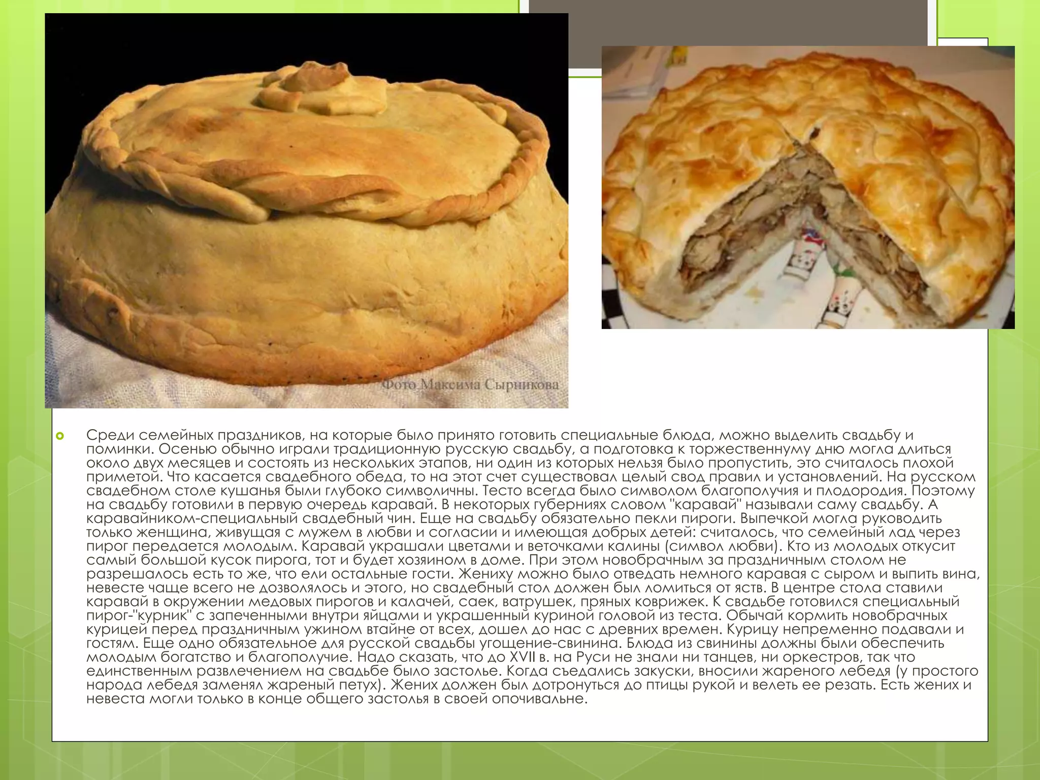  Среди семейных праздников, на которые было принято готовить специальные блюда, можно выделить свадьбу и
поминки. Осенью обычно играли традиционную русскую свадьбу, а подготовка к торжественнуму дню могла длиться
около двух месяцев и состоять из нескольких этапов, ни один из которых нельзя было пропустить, это считалось плохой
приметой. Что касается свадебного обеда, то на этот счет существовал целый свод правил и установлений. На русском
свадебном столе кушанья были глубоко символичны. Тесто всегда было символом благополучия и плодородия. Поэтому
на свадьбу готовили в первую очередь каравай. В некоторых губерниях словом "каравай" называли саму свадьбу. А
каравайником-специальный свадебный чин. Еще на свадьбу обязательно пекли пироги. Выпечкой могла руководить
только женщина, живущая с мужем в любви и согласии и имеющая добрых детей: считалось, что семейный лад через
пирог передается молодым. Каравай украшали цветами и веточками калины (символ любви). Кто из молодых откусит
самый большой кусок пирога, тот и будет хозяином в доме. При этом новобрачным за праздничным столом не
разрешалось есть то же, что ели остальные гости. Жениху можно было отведать немного каравая с сыром и выпить вина,
невесте чаще всего не дозволялось и этого, но свадебный стол должен был ломиться от яств. В центре стола ставили
каравай в окружении медовых пирогов и калачей, саек, ватрушек, пряных коврижек. К свадьбе готовился специальный
пирог-"курник" с запеченными внутри яйцами и украшенный куриной головой из теста. Обычай кормить новобрачных
курицей перед праздничным ужином втайне от всех, дошел до нас с древних времен. Курицу непременно подавали и
гостям. Еще одно обязательное для русской свадьбы угощение-свинина. Блюда из свинины должны были обеспечить
молодым богатство и благополучие. Надо сказать, что до XVII в. на Руси не знали ни танцев, ни оркестров, так что
единственным развлечением на свадьбе было застолье. Когда съедались закуски, вносили жареного лебедя (у простого
народа лебедя заменял жареный петух). Жених должен был дотронуться до птицы рукой и велеть ее резать. Есть жених и
невеста могли только в конце общего застолья в своей опочивальне.
 